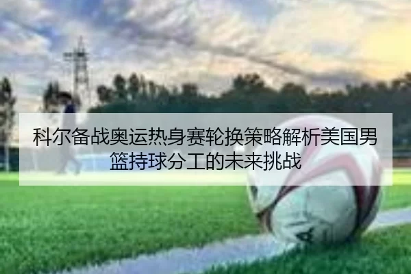 科尔备战奥运热身赛轮换策略解析美国男篮持球分工的未来挑战